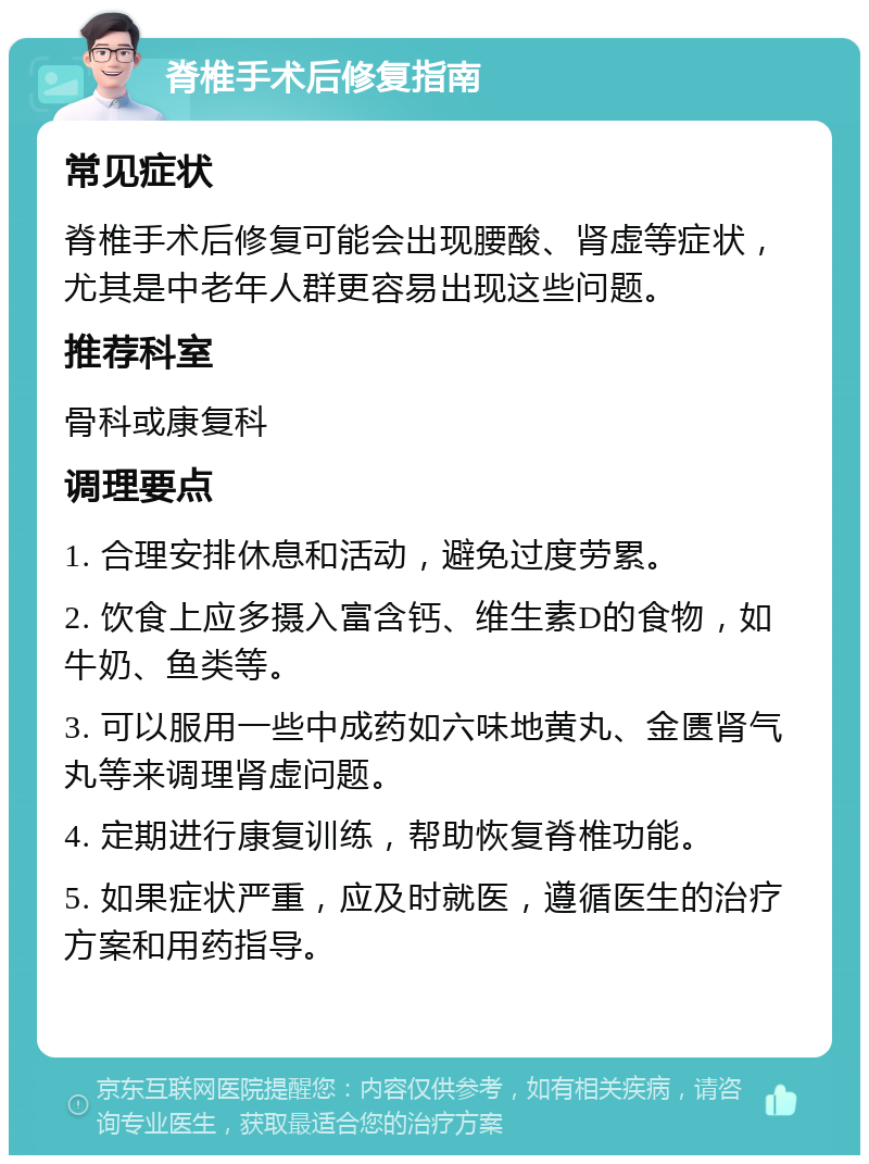 脊椎手术后修复指南 常见症状 脊椎手术后修复可能会出现腰酸、肾虚等症状，尤其是中老年人群更容易出现这些问题。 推荐科室 骨科或康复科 调理要点 1. 合理安排休息和活动，避免过度劳累。 2. 饮食上应多摄入富含钙、维生素D的食物，如牛奶、鱼类等。 3. 可以服用一些中成药如六味地黄丸、金匮肾气丸等来调理肾虚问题。 4. 定期进行康复训练，帮助恢复脊椎功能。 5. 如果症状严重，应及时就医，遵循医生的治疗方案和用药指导。