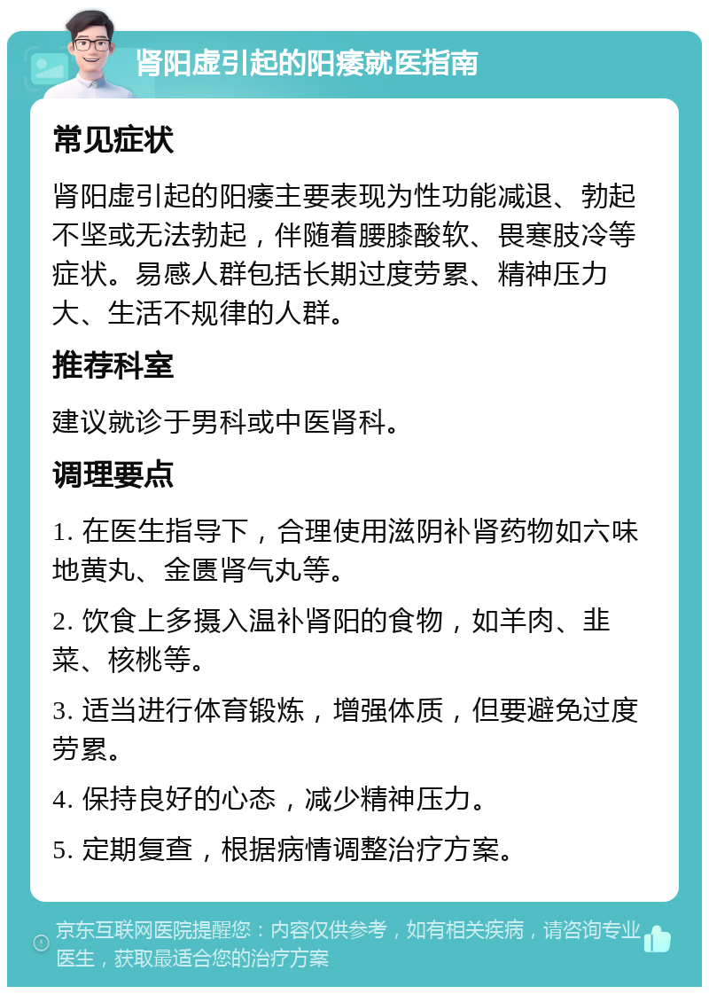 肾阳虚引起的阳痿就医指南 常见症状 肾阳虚引起的阳痿主要表现为性功能减退、勃起不坚或无法勃起，伴随着腰膝酸软、畏寒肢冷等症状。易感人群包括长期过度劳累、精神压力大、生活不规律的人群。 推荐科室 建议就诊于男科或中医肾科。 调理要点 1. 在医生指导下，合理使用滋阴补肾药物如六味地黄丸、金匮肾气丸等。 2. 饮食上多摄入温补肾阳的食物，如羊肉、韭菜、核桃等。 3. 适当进行体育锻炼，增强体质，但要避免过度劳累。 4. 保持良好的心态，减少精神压力。 5. 定期复查，根据病情调整治疗方案。