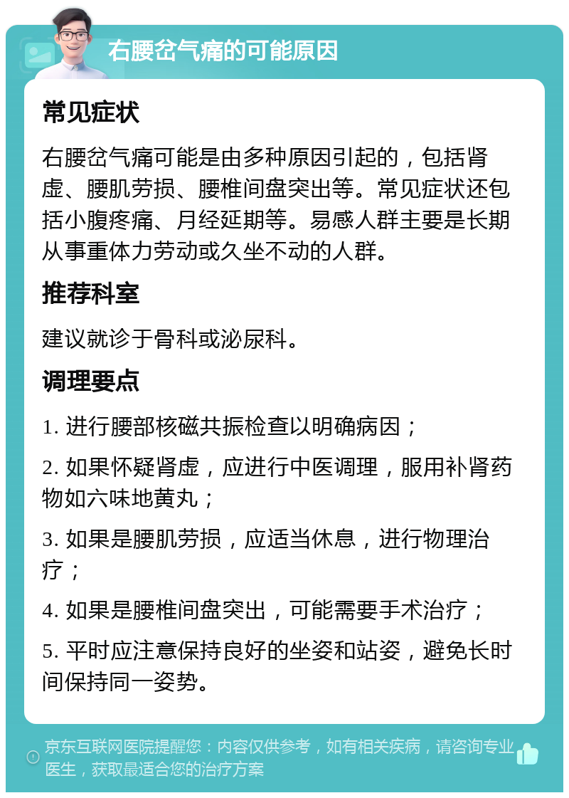 右腰岔气痛的可能原因 常见症状 右腰岔气痛可能是由多种原因引起的，包括肾虚、腰肌劳损、腰椎间盘突出等。常见症状还包括小腹疼痛、月经延期等。易感人群主要是长期从事重体力劳动或久坐不动的人群。 推荐科室 建议就诊于骨科或泌尿科。 调理要点 1. 进行腰部核磁共振检查以明确病因； 2. 如果怀疑肾虚，应进行中医调理，服用补肾药物如六味地黄丸； 3. 如果是腰肌劳损，应适当休息，进行物理治疗； 4. 如果是腰椎间盘突出，可能需要手术治疗； 5. 平时应注意保持良好的坐姿和站姿，避免长时间保持同一姿势。