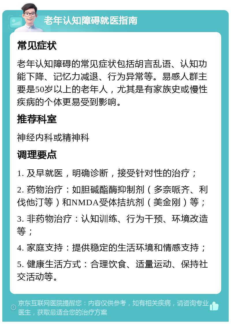 老年认知障碍就医指南 常见症状 老年认知障碍的常见症状包括胡言乱语、认知功能下降、记忆力减退、行为异常等。易感人群主要是50岁以上的老年人，尤其是有家族史或慢性疾病的个体更易受到影响。 推荐科室 神经内科或精神科 调理要点 1. 及早就医，明确诊断，接受针对性的治疗； 2. 药物治疗：如胆碱酯酶抑制剂（多奈哌齐、利伐他汀等）和NMDA受体拮抗剂（美金刚）等； 3. 非药物治疗：认知训练、行为干预、环境改造等； 4. 家庭支持：提供稳定的生活环境和情感支持； 5. 健康生活方式：合理饮食、适量运动、保持社交活动等。