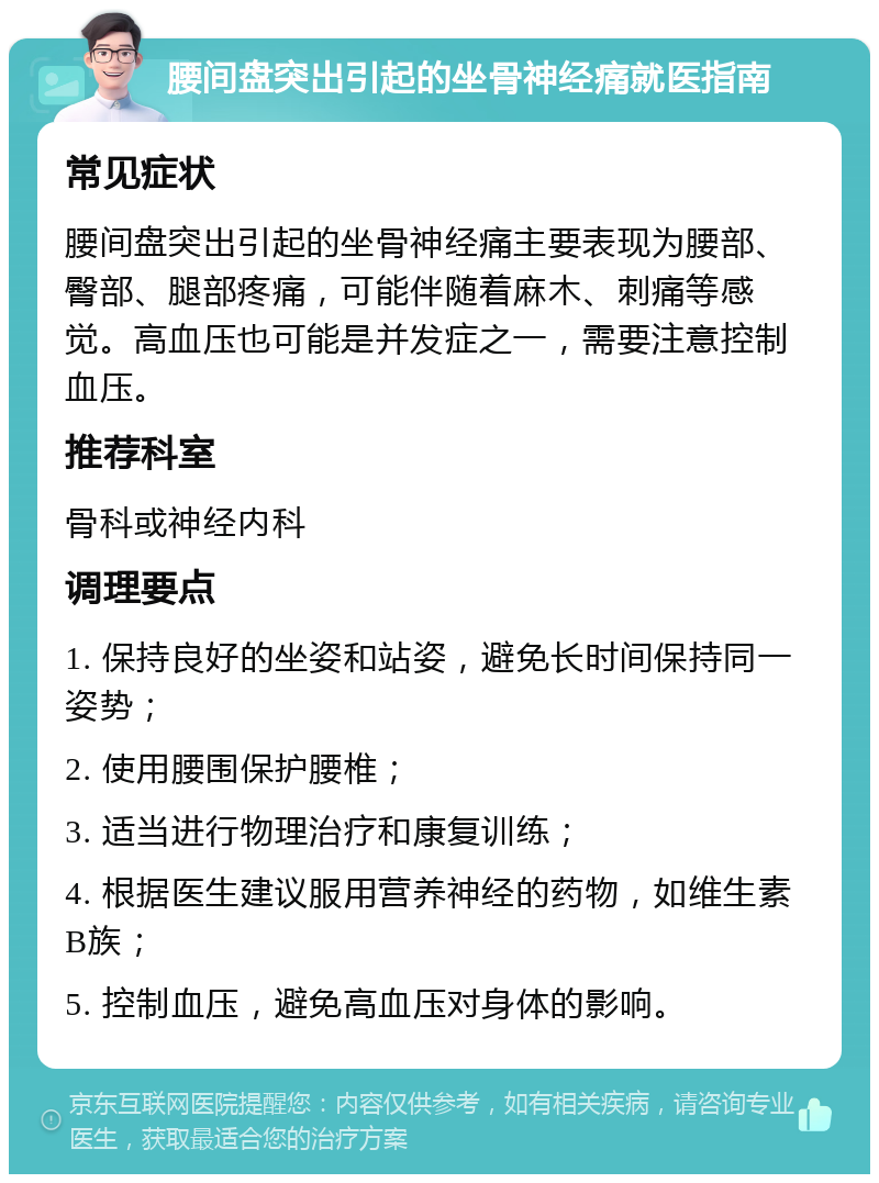 腰间盘突出引起的坐骨神经痛就医指南 常见症状 腰间盘突出引起的坐骨神经痛主要表现为腰部、臀部、腿部疼痛，可能伴随着麻木、刺痛等感觉。高血压也可能是并发症之一，需要注意控制血压。 推荐科室 骨科或神经内科 调理要点 1. 保持良好的坐姿和站姿，避免长时间保持同一姿势； 2. 使用腰围保护腰椎； 3. 适当进行物理治疗和康复训练； 4. 根据医生建议服用营养神经的药物，如维生素B族； 5. 控制血压，避免高血压对身体的影响。