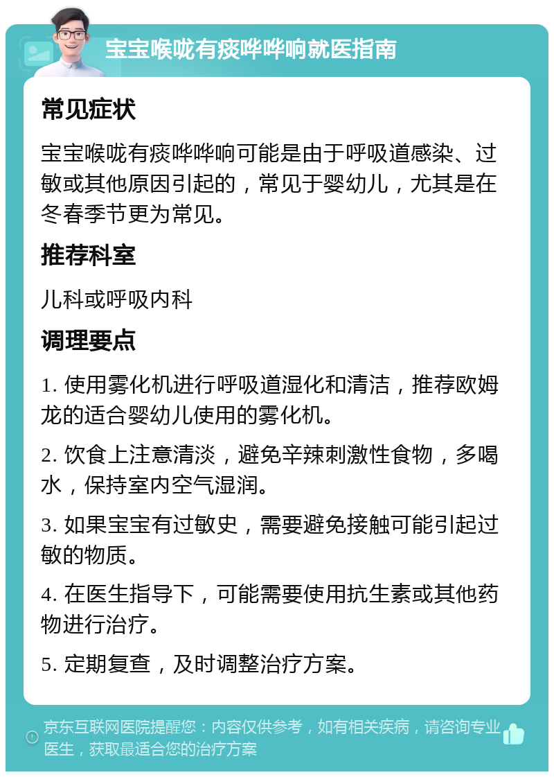 宝宝喉咙有痰哗哗响就医指南 常见症状 宝宝喉咙有痰哗哗响可能是由于呼吸道感染、过敏或其他原因引起的，常见于婴幼儿，尤其是在冬春季节更为常见。 推荐科室 儿科或呼吸内科 调理要点 1. 使用雾化机进行呼吸道湿化和清洁，推荐欧姆龙的适合婴幼儿使用的雾化机。 2. 饮食上注意清淡，避免辛辣刺激性食物，多喝水，保持室内空气湿润。 3. 如果宝宝有过敏史，需要避免接触可能引起过敏的物质。 4. 在医生指导下，可能需要使用抗生素或其他药物进行治疗。 5. 定期复查，及时调整治疗方案。