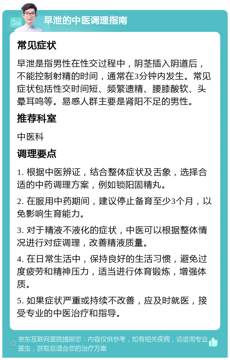 早泄的中医调理指南 常见症状 早泄是指男性在性交过程中，阴茎插入阴道后，不能控制射精的时间，通常在3分钟内发生。常见症状包括性交时间短、频繁遗精、腰膝酸软、头晕耳鸣等。易感人群主要是肾阳不足的男性。 推荐科室 中医科 调理要点 1. 根据中医辨证，结合整体症状及舌象，选择合适的中药调理方案，例如锁阳固精丸。 2. 在服用中药期间，建议停止备育至少3个月，以免影响生育能力。 3. 对于精液不液化的症状，中医可以根据整体情况进行对症调理，改善精液质量。 4. 在日常生活中，保持良好的生活习惯，避免过度疲劳和精神压力，适当进行体育锻炼，增强体质。 5. 如果症状严重或持续不改善，应及时就医，接受专业的中医治疗和指导。