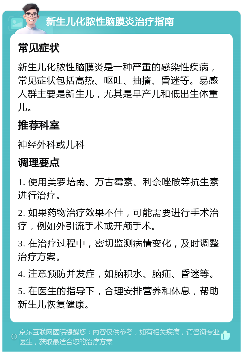 新生儿化脓性脑膜炎治疗指南 常见症状 新生儿化脓性脑膜炎是一种严重的感染性疾病，常见症状包括高热、呕吐、抽搐、昏迷等。易感人群主要是新生儿，尤其是早产儿和低出生体重儿。 推荐科室 神经外科或儿科 调理要点 1. 使用美罗培南、万古霉素、利奈唑胺等抗生素进行治疗。 2. 如果药物治疗效果不佳，可能需要进行手术治疗，例如外引流手术或开颅手术。 3. 在治疗过程中，密切监测病情变化，及时调整治疗方案。 4. 注意预防并发症，如脑积水、脑疝、昏迷等。 5. 在医生的指导下，合理安排营养和休息，帮助新生儿恢复健康。