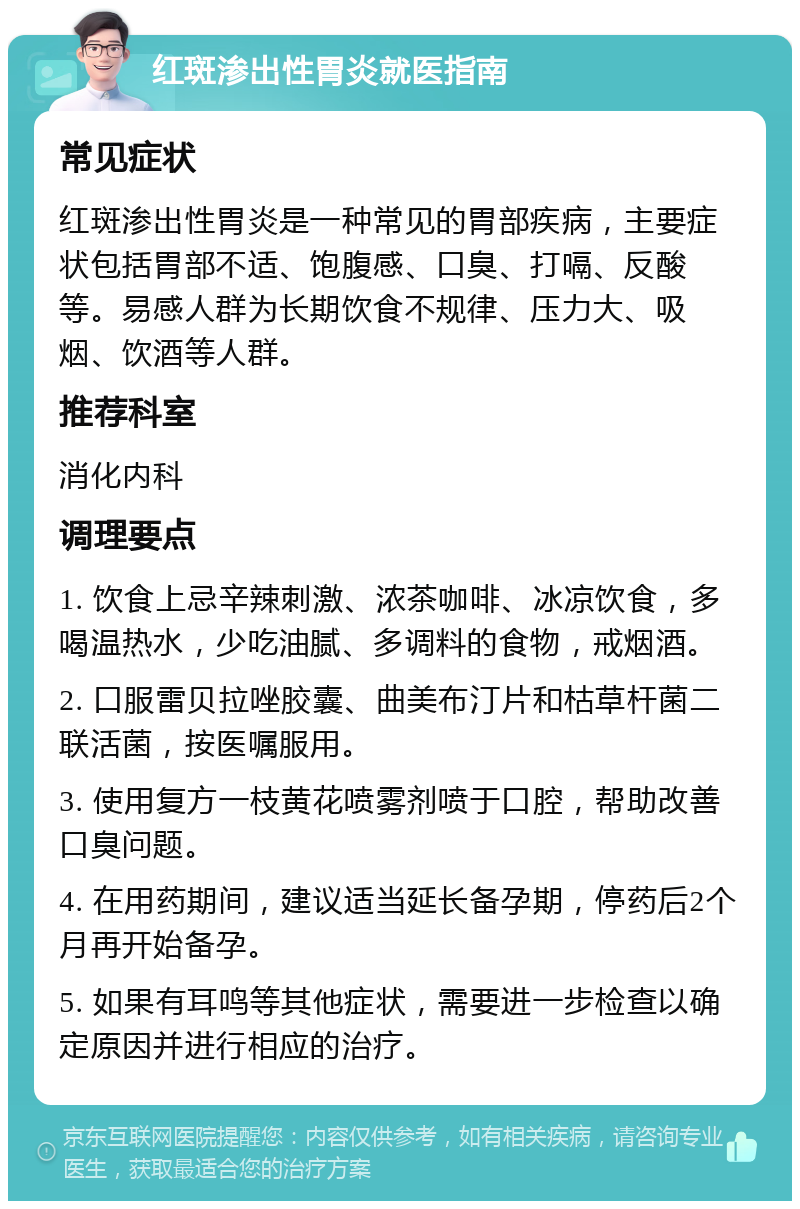 红斑渗出性胃炎就医指南 常见症状 红斑渗出性胃炎是一种常见的胃部疾病，主要症状包括胃部不适、饱腹感、口臭、打嗝、反酸等。易感人群为长期饮食不规律、压力大、吸烟、饮酒等人群。 推荐科室 消化内科 调理要点 1. 饮食上忌辛辣刺激、浓茶咖啡、冰凉饮食，多喝温热水，少吃油腻、多调料的食物，戒烟酒。 2. 口服雷贝拉唑胶囊、曲美布汀片和枯草杆菌二联活菌，按医嘱服用。 3. 使用复方一枝黄花喷雾剂喷于口腔，帮助改善口臭问题。 4. 在用药期间，建议适当延长备孕期，停药后2个月再开始备孕。 5. 如果有耳鸣等其他症状，需要进一步检查以确定原因并进行相应的治疗。