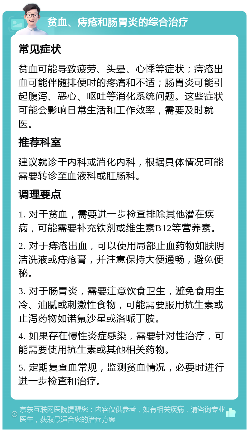 贫血、痔疮和肠胃炎的综合治疗 常见症状 贫血可能导致疲劳、头晕、心悸等症状；痔疮出血可能伴随排便时的疼痛和不适；肠胃炎可能引起腹泻、恶心、呕吐等消化系统问题。这些症状可能会影响日常生活和工作效率，需要及时就医。 推荐科室 建议就诊于内科或消化内科，根据具体情况可能需要转诊至血液科或肛肠科。 调理要点 1. 对于贫血，需要进一步检查排除其他潜在疾病，可能需要补充铁剂或维生素B12等营养素。 2. 对于痔疮出血，可以使用局部止血药物如肤阴洁洗液或痔疮膏，并注意保持大便通畅，避免便秘。 3. 对于肠胃炎，需要注意饮食卫生，避免食用生冷、油腻或刺激性食物，可能需要服用抗生素或止泻药物如诺氟沙星或洛哌丁胺。 4. 如果存在慢性炎症感染，需要针对性治疗，可能需要使用抗生素或其他相关药物。 5. 定期复查血常规，监测贫血情况，必要时进行进一步检查和治疗。