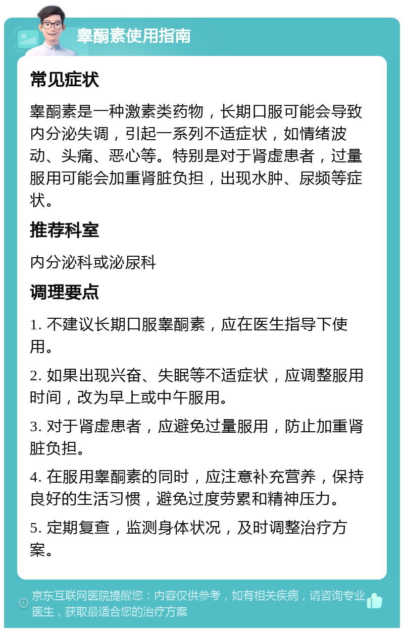 睾酮素使用指南 常见症状 睾酮素是一种激素类药物，长期口服可能会导致内分泌失调，引起一系列不适症状，如情绪波动、头痛、恶心等。特别是对于肾虚患者，过量服用可能会加重肾脏负担，出现水肿、尿频等症状。 推荐科室 内分泌科或泌尿科 调理要点 1. 不建议长期口服睾酮素，应在医生指导下使用。 2. 如果出现兴奋、失眠等不适症状，应调整服用时间，改为早上或中午服用。 3. 对于肾虚患者，应避免过量服用，防止加重肾脏负担。 4. 在服用睾酮素的同时，应注意补充营养，保持良好的生活习惯，避免过度劳累和精神压力。 5. 定期复查，监测身体状况，及时调整治疗方案。