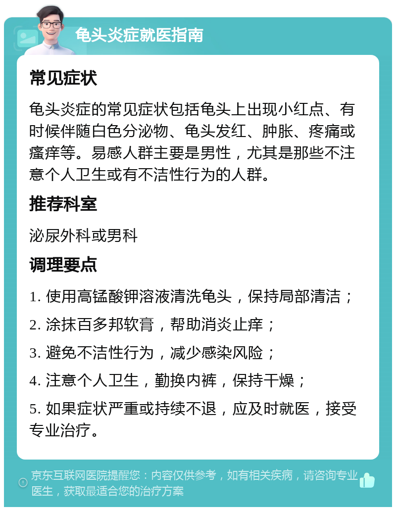 龟头炎症就医指南 常见症状 龟头炎症的常见症状包括龟头上出现小红点、有时候伴随白色分泌物、龟头发红、肿胀、疼痛或瘙痒等。易感人群主要是男性，尤其是那些不注意个人卫生或有不洁性行为的人群。 推荐科室 泌尿外科或男科 调理要点 1. 使用高锰酸钾溶液清洗龟头，保持局部清洁； 2. 涂抹百多邦软膏，帮助消炎止痒； 3. 避免不洁性行为，减少感染风险； 4. 注意个人卫生，勤换内裤，保持干燥； 5. 如果症状严重或持续不退，应及时就医，接受专业治疗。