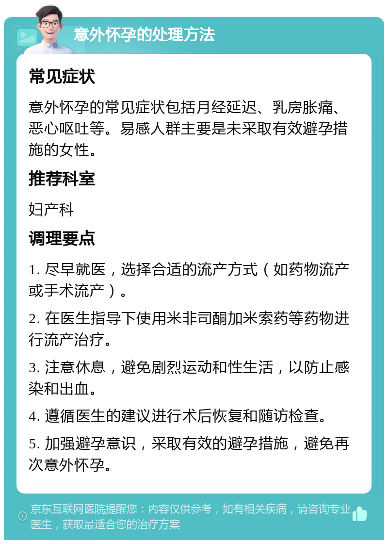 意外怀孕的处理方法 常见症状 意外怀孕的常见症状包括月经延迟、乳房胀痛、恶心呕吐等。易感人群主要是未采取有效避孕措施的女性。 推荐科室 妇产科 调理要点 1. 尽早就医，选择合适的流产方式（如药物流产或手术流产）。 2. 在医生指导下使用米非司酮加米索药等药物进行流产治疗。 3. 注意休息，避免剧烈运动和性生活，以防止感染和出血。 4. 遵循医生的建议进行术后恢复和随访检查。 5. 加强避孕意识，采取有效的避孕措施，避免再次意外怀孕。