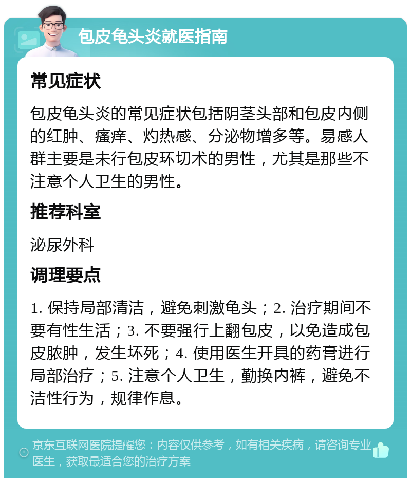 包皮龟头炎就医指南 常见症状 包皮龟头炎的常见症状包括阴茎头部和包皮内侧的红肿、瘙痒、灼热感、分泌物增多等。易感人群主要是未行包皮环切术的男性，尤其是那些不注意个人卫生的男性。 推荐科室 泌尿外科 调理要点 1. 保持局部清洁，避免刺激龟头；2. 治疗期间不要有性生活；3. 不要强行上翻包皮，以免造成包皮脓肿，发生坏死；4. 使用医生开具的药膏进行局部治疗；5. 注意个人卫生，勤换内裤，避免不洁性行为，规律作息。