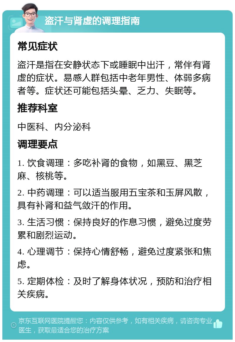 盗汗与肾虚的调理指南 常见症状 盗汗是指在安静状态下或睡眠中出汗，常伴有肾虚的症状。易感人群包括中老年男性、体弱多病者等。症状还可能包括头晕、乏力、失眠等。 推荐科室 中医科、内分泌科 调理要点 1. 饮食调理：多吃补肾的食物，如黑豆、黑芝麻、核桃等。 2. 中药调理：可以适当服用五宝茶和玉屏风散，具有补肾和益气敛汗的作用。 3. 生活习惯：保持良好的作息习惯，避免过度劳累和剧烈运动。 4. 心理调节：保持心情舒畅，避免过度紧张和焦虑。 5. 定期体检：及时了解身体状况，预防和治疗相关疾病。