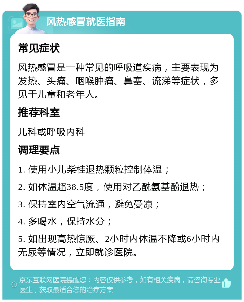 风热感冒就医指南 常见症状 风热感冒是一种常见的呼吸道疾病，主要表现为发热、头痛、咽喉肿痛、鼻塞、流涕等症状，多见于儿童和老年人。 推荐科室 儿科或呼吸内科 调理要点 1. 使用小儿柴桂退热颗粒控制体温； 2. 如体温超38.5度，使用对乙酰氨基酚退热； 3. 保持室内空气流通，避免受凉； 4. 多喝水，保持水分； 5. 如出现高热惊厥、2小时内体温不降或6小时内无尿等情况，立即就诊医院。