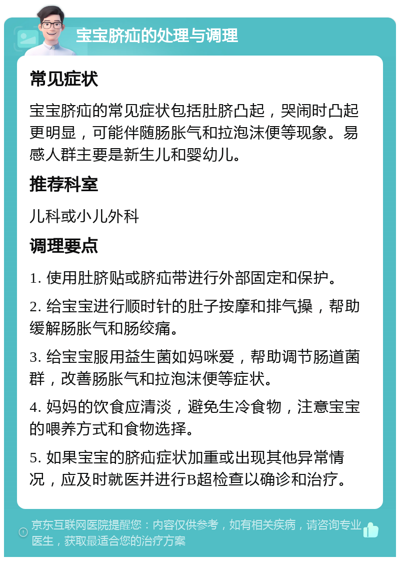 宝宝脐疝的处理与调理 常见症状 宝宝脐疝的常见症状包括肚脐凸起，哭闹时凸起更明显，可能伴随肠胀气和拉泡沫便等现象。易感人群主要是新生儿和婴幼儿。 推荐科室 儿科或小儿外科 调理要点 1. 使用肚脐贴或脐疝带进行外部固定和保护。 2. 给宝宝进行顺时针的肚子按摩和排气操，帮助缓解肠胀气和肠绞痛。 3. 给宝宝服用益生菌如妈咪爱，帮助调节肠道菌群，改善肠胀气和拉泡沫便等症状。 4. 妈妈的饮食应清淡，避免生冷食物，注意宝宝的喂养方式和食物选择。 5. 如果宝宝的脐疝症状加重或出现其他异常情况，应及时就医并进行B超检查以确诊和治疗。