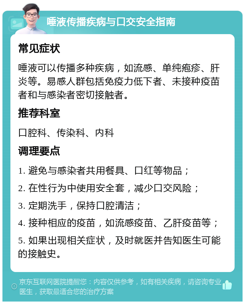 唾液传播疾病与口交安全指南 常见症状 唾液可以传播多种疾病，如流感、单纯疱疹、肝炎等。易感人群包括免疫力低下者、未接种疫苗者和与感染者密切接触者。 推荐科室 口腔科、传染科、内科 调理要点 1. 避免与感染者共用餐具、口红等物品； 2. 在性行为中使用安全套，减少口交风险； 3. 定期洗手，保持口腔清洁； 4. 接种相应的疫苗，如流感疫苗、乙肝疫苗等； 5. 如果出现相关症状，及时就医并告知医生可能的接触史。