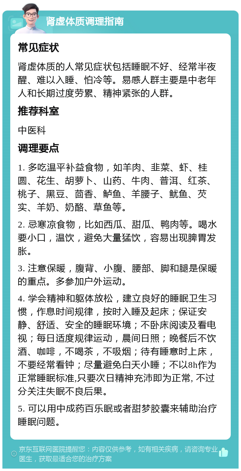 肾虚体质调理指南 常见症状 肾虚体质的人常见症状包括睡眠不好、经常半夜醒、难以入睡、怕冷等。易感人群主要是中老年人和长期过度劳累、精神紧张的人群。 推荐科室 中医科 调理要点 1. 多吃温平补益食物，如羊肉、韭菜、虾、桂圆、花生、胡萝卜、山药、牛肉、普洱、红茶、桃子、黑豆、茴香、鲈鱼、羊腰子、鱿鱼、芡实、羊奶、奶酪、草鱼等。 2. 忌寒凉食物，比如西瓜、甜瓜、鸭肉等。喝水要小口，温饮，避免大量猛饮，容易出现脾胃发胀。 3. 注意保暖，腹背、小腹、腰部、脚和腿是保暖的重点。多参加户外运动。 4. 学会精神和躯体放松，建立良好的睡眠卫生习惯，作息时间规律，按时入睡及起床；保证安静、舒适、安全的睡眠环境；不卧床阅读及看电视；每日适度规律运动，晨间日照；晚餐后不饮酒、咖啡，不喝茶，不吸烟；待有睡意时上床，不要经常看钟；尽量避免白天小睡；不以8h作为正常睡眠标准,只要次日精神充沛即为正常, 不过分关注失眠不良后果。 5. 可以用中成药百乐眠或者甜梦胶囊来辅助治疗睡眠问题。