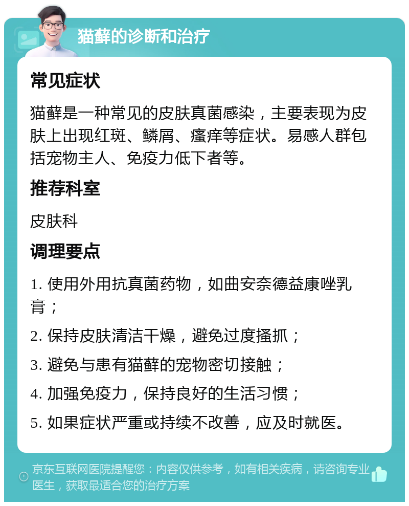 猫藓的诊断和治疗 常见症状 猫藓是一种常见的皮肤真菌感染，主要表现为皮肤上出现红斑、鳞屑、瘙痒等症状。易感人群包括宠物主人、免疫力低下者等。 推荐科室 皮肤科 调理要点 1. 使用外用抗真菌药物，如曲安奈德益康唑乳膏； 2. 保持皮肤清洁干燥，避免过度搔抓； 3. 避免与患有猫藓的宠物密切接触； 4. 加强免疫力，保持良好的生活习惯； 5. 如果症状严重或持续不改善，应及时就医。