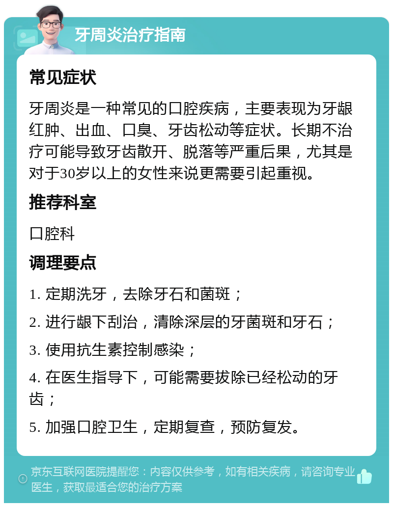 牙周炎治疗指南 常见症状 牙周炎是一种常见的口腔疾病，主要表现为牙龈红肿、出血、口臭、牙齿松动等症状。长期不治疗可能导致牙齿散开、脱落等严重后果，尤其是对于30岁以上的女性来说更需要引起重视。 推荐科室 口腔科 调理要点 1. 定期洗牙，去除牙石和菌斑； 2. 进行龈下刮治，清除深层的牙菌斑和牙石； 3. 使用抗生素控制感染； 4. 在医生指导下，可能需要拔除已经松动的牙齿； 5. 加强口腔卫生，定期复查，预防复发。