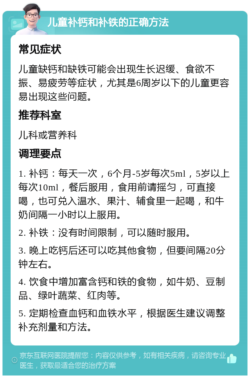 儿童补钙和补铁的正确方法 常见症状 儿童缺钙和缺铁可能会出现生长迟缓、食欲不振、易疲劳等症状，尤其是6周岁以下的儿童更容易出现这些问题。 推荐科室 儿科或营养科 调理要点 1. 补钙：每天一次，6个月-5岁每次5ml，5岁以上每次10ml，餐后服用，食用前请摇匀，可直接喝，也可兑入温水、果汁、辅食里一起喝，和牛奶间隔一小时以上服用。 2. 补铁：没有时间限制，可以随时服用。 3. 晚上吃钙后还可以吃其他食物，但要间隔20分钟左右。 4. 饮食中增加富含钙和铁的食物，如牛奶、豆制品、绿叶蔬菜、红肉等。 5. 定期检查血钙和血铁水平，根据医生建议调整补充剂量和方法。