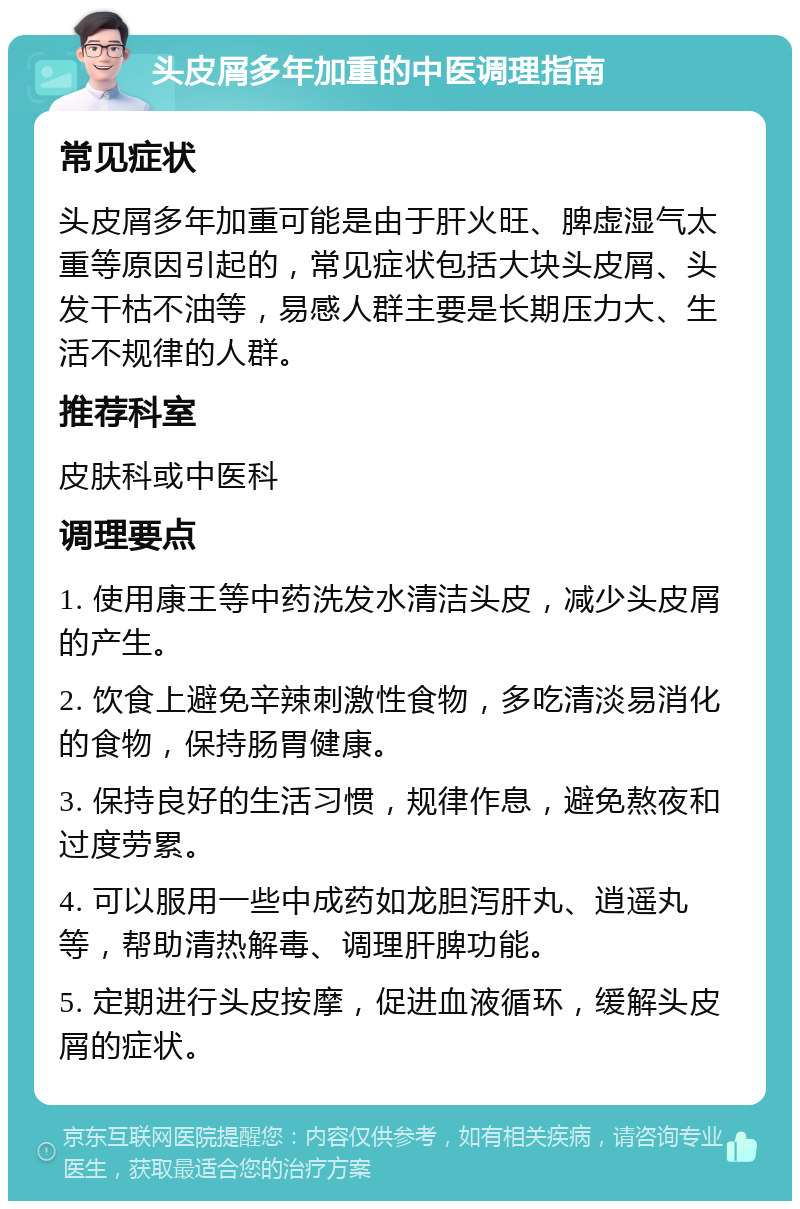 头皮屑多年加重的中医调理指南 常见症状 头皮屑多年加重可能是由于肝火旺、脾虚湿气太重等原因引起的，常见症状包括大块头皮屑、头发干枯不油等，易感人群主要是长期压力大、生活不规律的人群。 推荐科室 皮肤科或中医科 调理要点 1. 使用康王等中药洗发水清洁头皮，减少头皮屑的产生。 2. 饮食上避免辛辣刺激性食物，多吃清淡易消化的食物，保持肠胃健康。 3. 保持良好的生活习惯，规律作息，避免熬夜和过度劳累。 4. 可以服用一些中成药如龙胆泻肝丸、逍遥丸等，帮助清热解毒、调理肝脾功能。 5. 定期进行头皮按摩，促进血液循环，缓解头皮屑的症状。