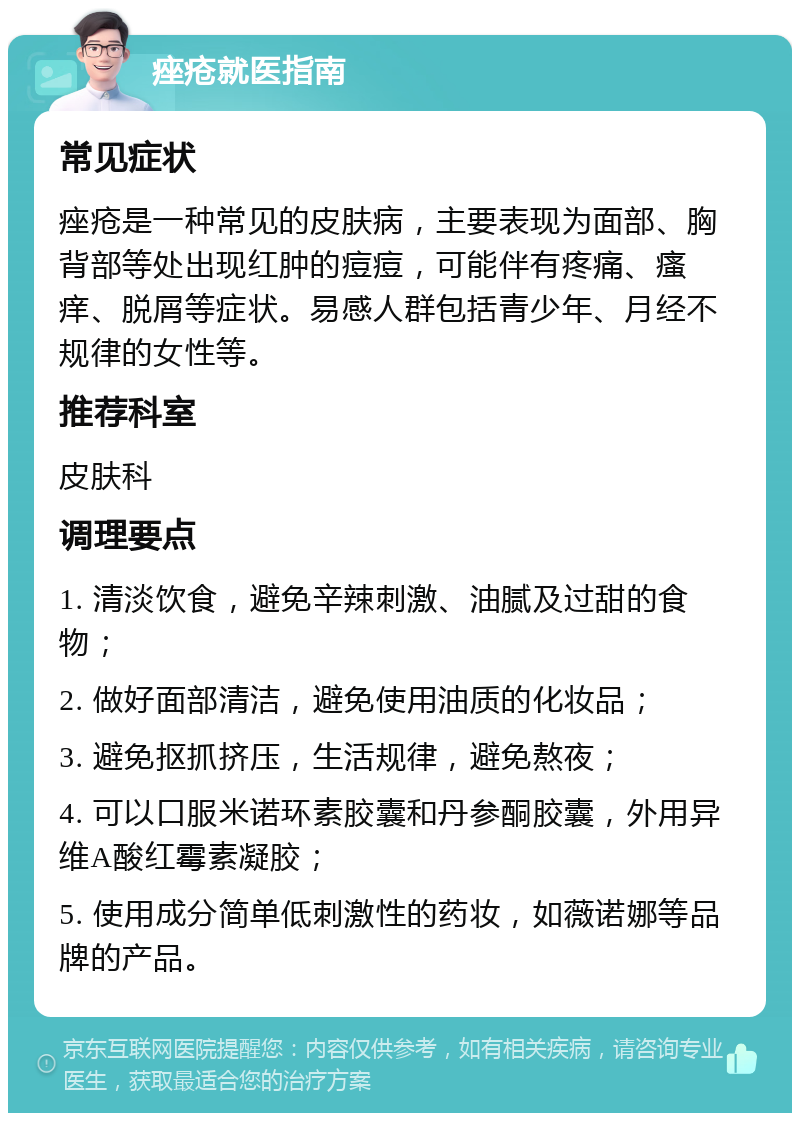 痤疮就医指南 常见症状 痤疮是一种常见的皮肤病，主要表现为面部、胸背部等处出现红肿的痘痘，可能伴有疼痛、瘙痒、脱屑等症状。易感人群包括青少年、月经不规律的女性等。 推荐科室 皮肤科 调理要点 1. 清淡饮食，避免辛辣刺激、油腻及过甜的食物； 2. 做好面部清洁，避免使用油质的化妆品； 3. 避免抠抓挤压，生活规律，避免熬夜； 4. 可以口服米诺环素胶囊和丹参酮胶囊，外用异维A酸红霉素凝胶； 5. 使用成分简单低刺激性的药妆，如薇诺娜等品牌的产品。