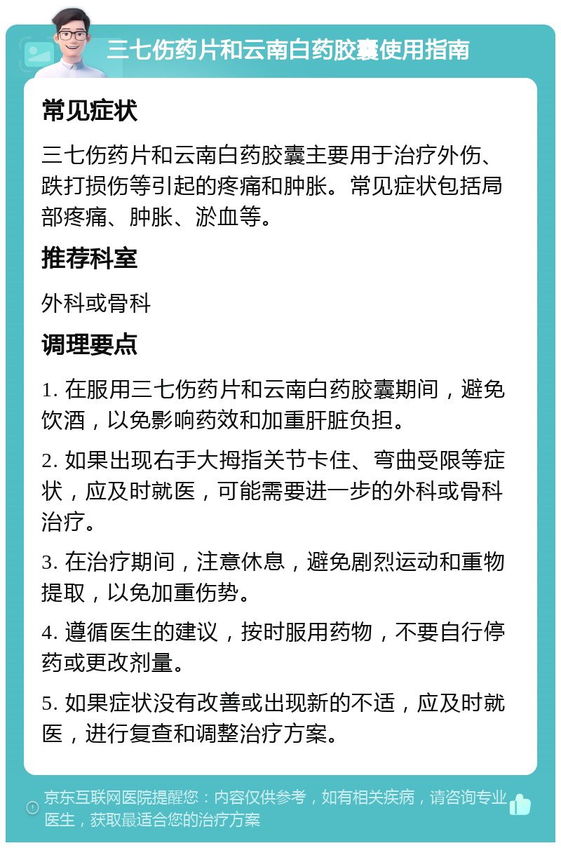 三七伤药片和云南白药胶囊使用指南 常见症状 三七伤药片和云南白药胶囊主要用于治疗外伤、跌打损伤等引起的疼痛和肿胀。常见症状包括局部疼痛、肿胀、淤血等。 推荐科室 外科或骨科 调理要点 1. 在服用三七伤药片和云南白药胶囊期间，避免饮酒，以免影响药效和加重肝脏负担。 2. 如果出现右手大拇指关节卡住、弯曲受限等症状，应及时就医，可能需要进一步的外科或骨科治疗。 3. 在治疗期间，注意休息，避免剧烈运动和重物提取，以免加重伤势。 4. 遵循医生的建议，按时服用药物，不要自行停药或更改剂量。 5. 如果症状没有改善或出现新的不适，应及时就医，进行复查和调整治疗方案。