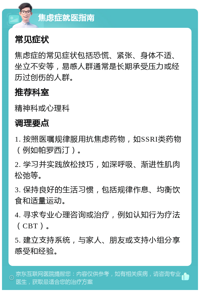 焦虑症就医指南 常见症状 焦虑症的常见症状包括恐慌、紧张、身体不适、坐立不安等，易感人群通常是长期承受压力或经历过创伤的人群。 推荐科室 精神科或心理科 调理要点 1. 按照医嘱规律服用抗焦虑药物，如SSRI类药物（例如帕罗西汀）。 2. 学习并实践放松技巧，如深呼吸、渐进性肌肉松弛等。 3. 保持良好的生活习惯，包括规律作息、均衡饮食和适量运动。 4. 寻求专业心理咨询或治疗，例如认知行为疗法（CBT）。 5. 建立支持系统，与家人、朋友或支持小组分享感受和经验。