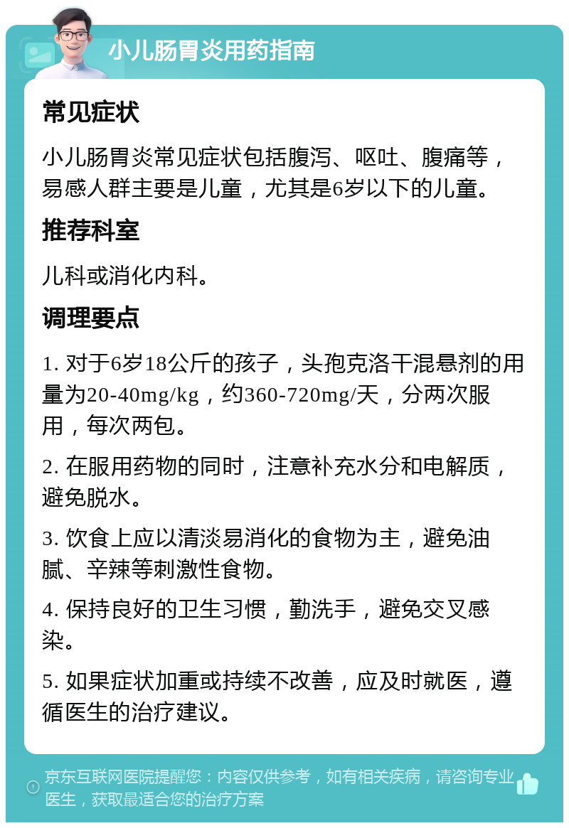 小儿肠胃炎用药指南 常见症状 小儿肠胃炎常见症状包括腹泻、呕吐、腹痛等，易感人群主要是儿童，尤其是6岁以下的儿童。 推荐科室 儿科或消化内科。 调理要点 1. 对于6岁18公斤的孩子，头孢克洛干混悬剂的用量为20-40mg/kg，约360-720mg/天，分两次服用，每次两包。 2. 在服用药物的同时，注意补充水分和电解质，避免脱水。 3. 饮食上应以清淡易消化的食物为主，避免油腻、辛辣等刺激性食物。 4. 保持良好的卫生习惯，勤洗手，避免交叉感染。 5. 如果症状加重或持续不改善，应及时就医，遵循医生的治疗建议。