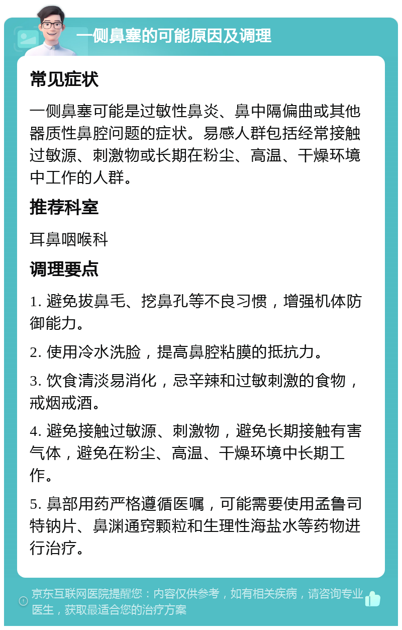 一侧鼻塞的可能原因及调理 常见症状 一侧鼻塞可能是过敏性鼻炎、鼻中隔偏曲或其他器质性鼻腔问题的症状。易感人群包括经常接触过敏源、刺激物或长期在粉尘、高温、干燥环境中工作的人群。 推荐科室 耳鼻咽喉科 调理要点 1. 避免拔鼻毛、挖鼻孔等不良习惯，增强机体防御能力。 2. 使用冷水洗脸，提高鼻腔粘膜的抵抗力。 3. 饮食清淡易消化，忌辛辣和过敏刺激的食物，戒烟戒酒。 4. 避免接触过敏源、刺激物，避免长期接触有害气体，避免在粉尘、高温、干燥环境中长期工作。 5. 鼻部用药严格遵循医嘱，可能需要使用孟鲁司特钠片、鼻渊通窍颗粒和生理性海盐水等药物进行治疗。