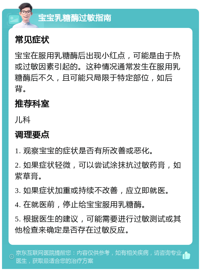 宝宝乳糖酶过敏指南 常见症状 宝宝在服用乳糖酶后出现小红点，可能是由于热或过敏因素引起的。这种情况通常发生在服用乳糖酶后不久，且可能只局限于特定部位，如后背。 推荐科室 儿科 调理要点 1. 观察宝宝的症状是否有所改善或恶化。 2. 如果症状轻微，可以尝试涂抹抗过敏药膏，如紫草膏。 3. 如果症状加重或持续不改善，应立即就医。 4. 在就医前，停止给宝宝服用乳糖酶。 5. 根据医生的建议，可能需要进行过敏测试或其他检查来确定是否存在过敏反应。