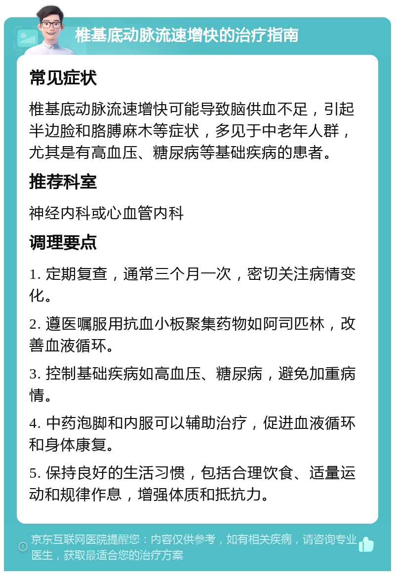 椎基底动脉流速增快的治疗指南 常见症状 椎基底动脉流速增快可能导致脑供血不足，引起半边脸和胳膊麻木等症状，多见于中老年人群，尤其是有高血压、糖尿病等基础疾病的患者。 推荐科室 神经内科或心血管内科 调理要点 1. 定期复查，通常三个月一次，密切关注病情变化。 2. 遵医嘱服用抗血小板聚集药物如阿司匹林，改善血液循环。 3. 控制基础疾病如高血压、糖尿病，避免加重病情。 4. 中药泡脚和内服可以辅助治疗，促进血液循环和身体康复。 5. 保持良好的生活习惯，包括合理饮食、适量运动和规律作息，增强体质和抵抗力。