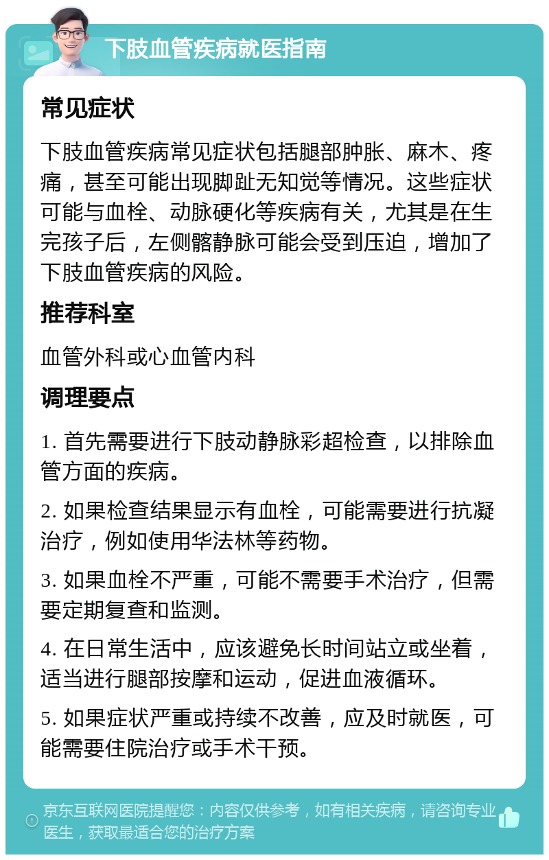 下肢血管疾病就医指南 常见症状 下肢血管疾病常见症状包括腿部肿胀、麻木、疼痛，甚至可能出现脚趾无知觉等情况。这些症状可能与血栓、动脉硬化等疾病有关，尤其是在生完孩子后，左侧髂静脉可能会受到压迫，增加了下肢血管疾病的风险。 推荐科室 血管外科或心血管内科 调理要点 1. 首先需要进行下肢动静脉彩超检查，以排除血管方面的疾病。 2. 如果检查结果显示有血栓，可能需要进行抗凝治疗，例如使用华法林等药物。 3. 如果血栓不严重，可能不需要手术治疗，但需要定期复查和监测。 4. 在日常生活中，应该避免长时间站立或坐着，适当进行腿部按摩和运动，促进血液循环。 5. 如果症状严重或持续不改善，应及时就医，可能需要住院治疗或手术干预。