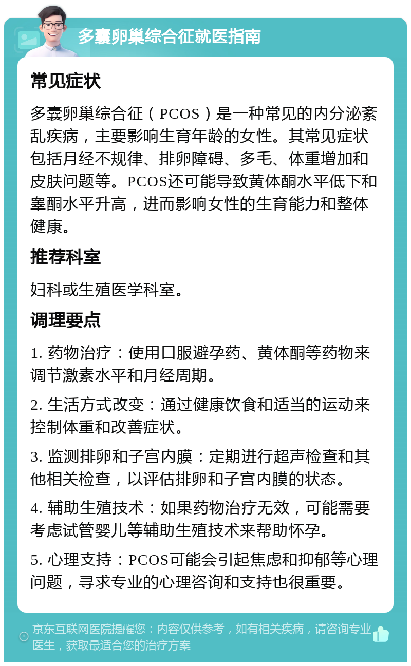 多囊卵巢综合征就医指南 常见症状 多囊卵巢综合征（PCOS）是一种常见的内分泌紊乱疾病，主要影响生育年龄的女性。其常见症状包括月经不规律、排卵障碍、多毛、体重增加和皮肤问题等。PCOS还可能导致黄体酮水平低下和睾酮水平升高，进而影响女性的生育能力和整体健康。 推荐科室 妇科或生殖医学科室。 调理要点 1. 药物治疗：使用口服避孕药、黄体酮等药物来调节激素水平和月经周期。 2. 生活方式改变：通过健康饮食和适当的运动来控制体重和改善症状。 3. 监测排卵和子宫内膜：定期进行超声检查和其他相关检查，以评估排卵和子宫内膜的状态。 4. 辅助生殖技术：如果药物治疗无效，可能需要考虑试管婴儿等辅助生殖技术来帮助怀孕。 5. 心理支持：PCOS可能会引起焦虑和抑郁等心理问题，寻求专业的心理咨询和支持也很重要。