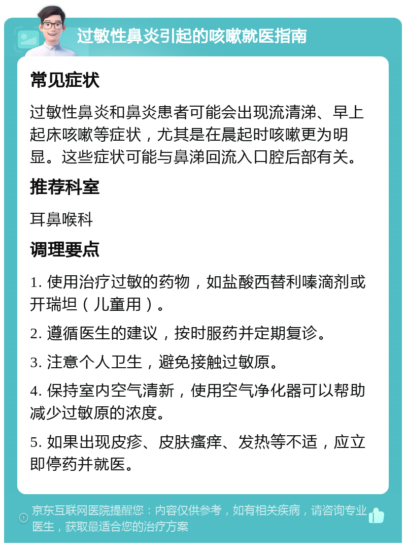 过敏性鼻炎引起的咳嗽就医指南 常见症状 过敏性鼻炎和鼻炎患者可能会出现流清涕、早上起床咳嗽等症状，尤其是在晨起时咳嗽更为明显。这些症状可能与鼻涕回流入口腔后部有关。 推荐科室 耳鼻喉科 调理要点 1. 使用治疗过敏的药物，如盐酸西替利嗪滴剂或开瑞坦（儿童用）。 2. 遵循医生的建议，按时服药并定期复诊。 3. 注意个人卫生，避免接触过敏原。 4. 保持室内空气清新，使用空气净化器可以帮助减少过敏原的浓度。 5. 如果出现皮疹、皮肤瘙痒、发热等不适，应立即停药并就医。