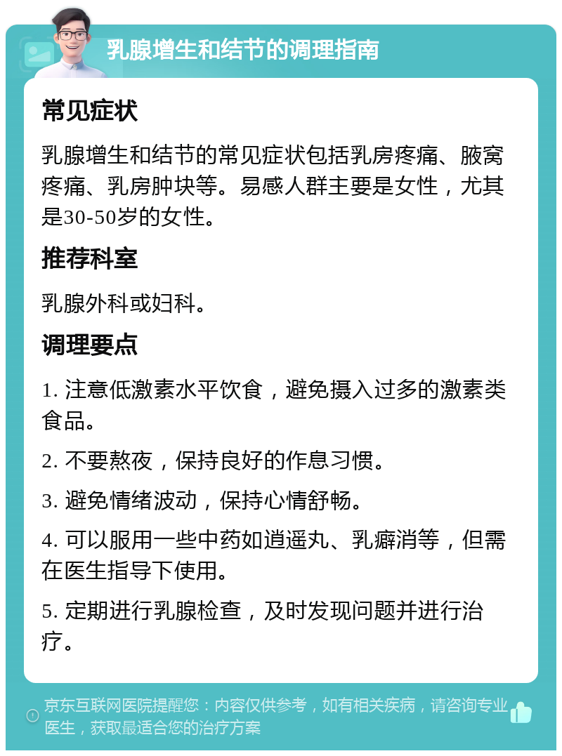 乳腺增生和结节的调理指南 常见症状 乳腺增生和结节的常见症状包括乳房疼痛、腋窝疼痛、乳房肿块等。易感人群主要是女性，尤其是30-50岁的女性。 推荐科室 乳腺外科或妇科。 调理要点 1. 注意低激素水平饮食，避免摄入过多的激素类食品。 2. 不要熬夜，保持良好的作息习惯。 3. 避免情绪波动，保持心情舒畅。 4. 可以服用一些中药如逍遥丸、乳癖消等，但需在医生指导下使用。 5. 定期进行乳腺检查，及时发现问题并进行治疗。