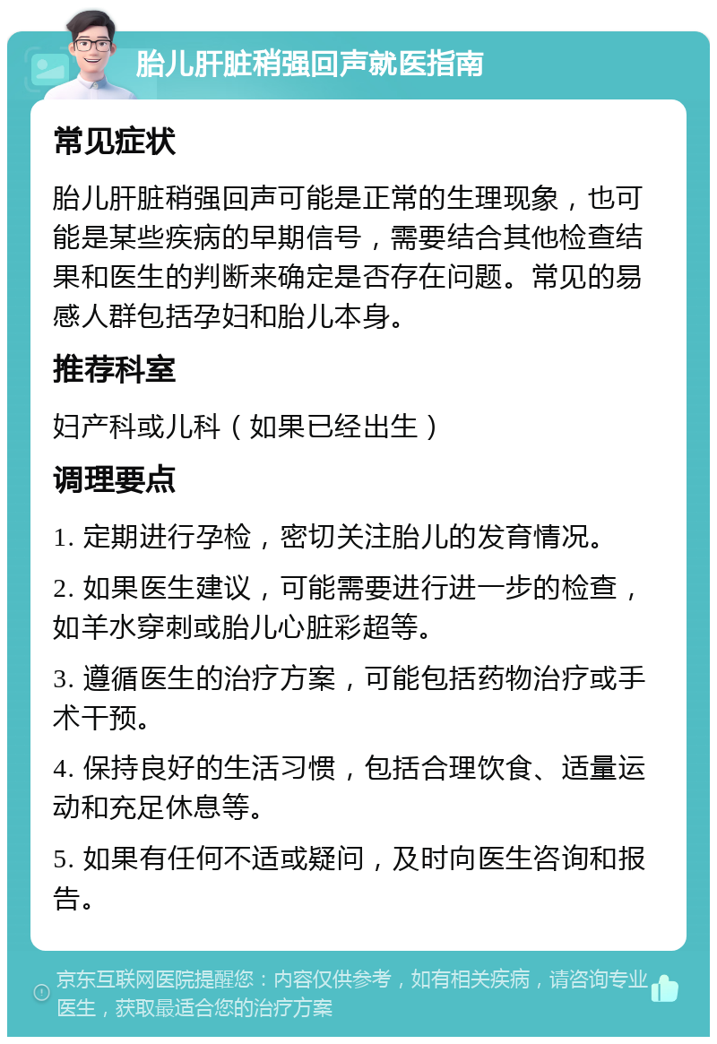 胎儿肝脏稍强回声就医指南 常见症状 胎儿肝脏稍强回声可能是正常的生理现象，也可能是某些疾病的早期信号，需要结合其他检查结果和医生的判断来确定是否存在问题。常见的易感人群包括孕妇和胎儿本身。 推荐科室 妇产科或儿科（如果已经出生） 调理要点 1. 定期进行孕检，密切关注胎儿的发育情况。 2. 如果医生建议，可能需要进行进一步的检查，如羊水穿刺或胎儿心脏彩超等。 3. 遵循医生的治疗方案，可能包括药物治疗或手术干预。 4. 保持良好的生活习惯，包括合理饮食、适量运动和充足休息等。 5. 如果有任何不适或疑问，及时向医生咨询和报告。