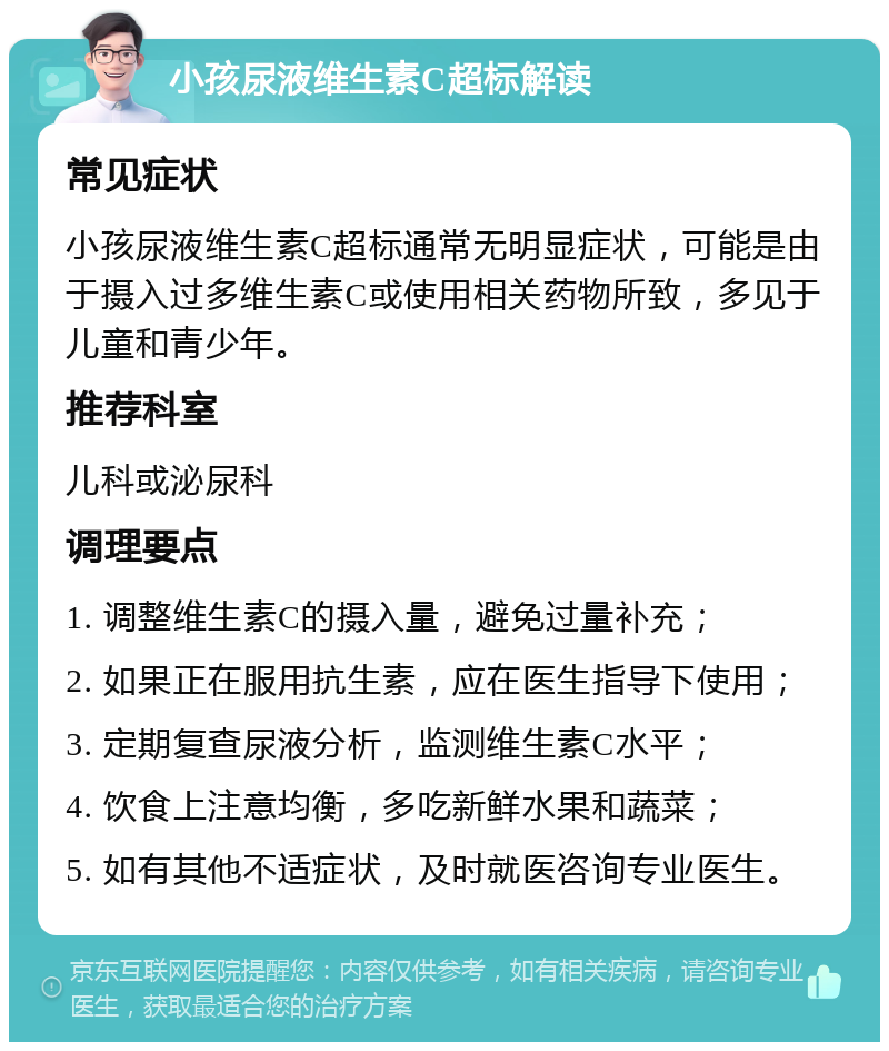 小孩尿液维生素C超标解读 常见症状 小孩尿液维生素C超标通常无明显症状，可能是由于摄入过多维生素C或使用相关药物所致，多见于儿童和青少年。 推荐科室 儿科或泌尿科 调理要点 1. 调整维生素C的摄入量，避免过量补充； 2. 如果正在服用抗生素，应在医生指导下使用； 3. 定期复查尿液分析，监测维生素C水平； 4. 饮食上注意均衡，多吃新鲜水果和蔬菜； 5. 如有其他不适症状，及时就医咨询专业医生。