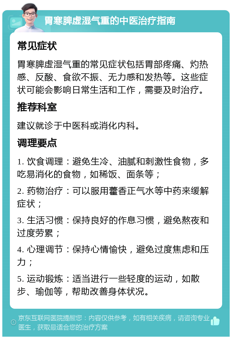 胃寒脾虚湿气重的中医治疗指南 常见症状 胃寒脾虚湿气重的常见症状包括胃部疼痛、灼热感、反酸、食欲不振、无力感和发热等。这些症状可能会影响日常生活和工作，需要及时治疗。 推荐科室 建议就诊于中医科或消化内科。 调理要点 1. 饮食调理：避免生冷、油腻和刺激性食物，多吃易消化的食物，如稀饭、面条等； 2. 药物治疗：可以服用藿香正气水等中药来缓解症状； 3. 生活习惯：保持良好的作息习惯，避免熬夜和过度劳累； 4. 心理调节：保持心情愉快，避免过度焦虑和压力； 5. 运动锻炼：适当进行一些轻度的运动，如散步、瑜伽等，帮助改善身体状况。