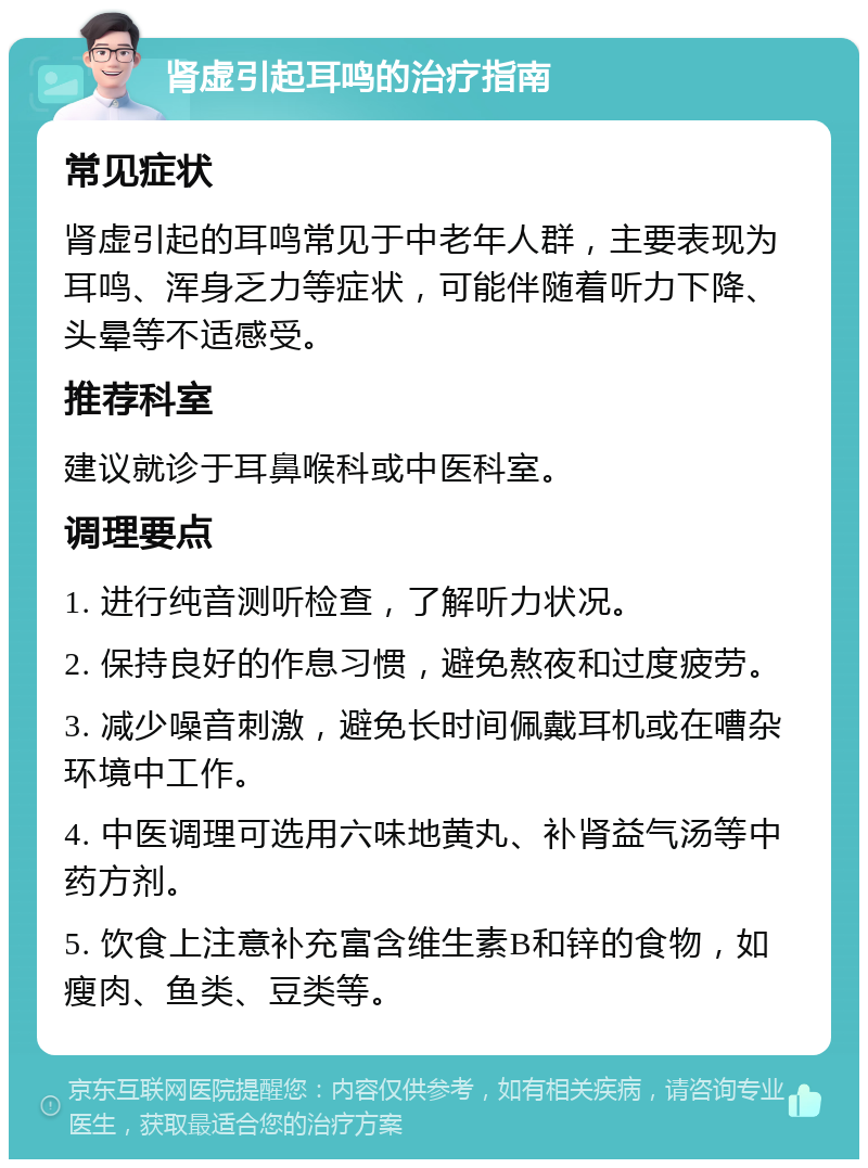 肾虚引起耳鸣的治疗指南 常见症状 肾虚引起的耳鸣常见于中老年人群，主要表现为耳鸣、浑身乏力等症状，可能伴随着听力下降、头晕等不适感受。 推荐科室 建议就诊于耳鼻喉科或中医科室。 调理要点 1. 进行纯音测听检查，了解听力状况。 2. 保持良好的作息习惯，避免熬夜和过度疲劳。 3. 减少噪音刺激，避免长时间佩戴耳机或在嘈杂环境中工作。 4. 中医调理可选用六味地黄丸、补肾益气汤等中药方剂。 5. 饮食上注意补充富含维生素B和锌的食物，如瘦肉、鱼类、豆类等。