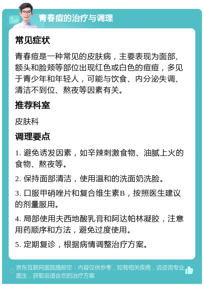 青春痘的治疗与调理 常见症状 青春痘是一种常见的皮肤病，主要表现为面部、额头和脸颊等部位出现红色或白色的痘痘，多见于青少年和年轻人，可能与饮食、内分泌失调、清洁不到位、熬夜等因素有关。 推荐科室 皮肤科 调理要点 1. 避免诱发因素，如辛辣刺激食物、油腻上火的食物、熬夜等。 2. 保持面部清洁，使用温和的洗面奶洗脸。 3. 口服甲硝唑片和复合维生素B，按照医生建议的剂量服用。 4. 局部使用夫西地酸乳膏和阿达帕林凝胶，注意用药顺序和方法，避免过度使用。 5. 定期复诊，根据病情调整治疗方案。