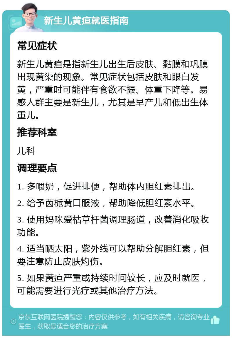 新生儿黄疸就医指南 常见症状 新生儿黄疸是指新生儿出生后皮肤、黏膜和巩膜出现黄染的现象。常见症状包括皮肤和眼白发黄，严重时可能伴有食欲不振、体重下降等。易感人群主要是新生儿，尤其是早产儿和低出生体重儿。 推荐科室 儿科 调理要点 1. 多喂奶，促进排便，帮助体内胆红素排出。 2. 给予茵栀黄口服液，帮助降低胆红素水平。 3. 使用妈咪爱枯草杆菌调理肠道，改善消化吸收功能。 4. 适当晒太阳，紫外线可以帮助分解胆红素，但要注意防止皮肤灼伤。 5. 如果黄疸严重或持续时间较长，应及时就医，可能需要进行光疗或其他治疗方法。