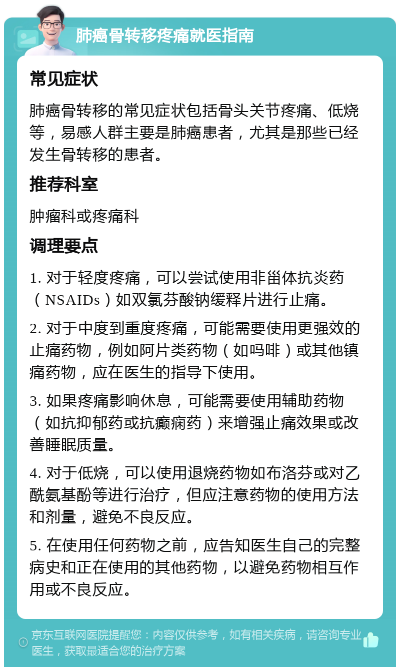 肺癌骨转移疼痛就医指南 常见症状 肺癌骨转移的常见症状包括骨头关节疼痛、低烧等，易感人群主要是肺癌患者，尤其是那些已经发生骨转移的患者。 推荐科室 肿瘤科或疼痛科 调理要点 1. 对于轻度疼痛，可以尝试使用非甾体抗炎药（NSAIDs）如双氯芬酸钠缓释片进行止痛。 2. 对于中度到重度疼痛，可能需要使用更强效的止痛药物，例如阿片类药物（如吗啡）或其他镇痛药物，应在医生的指导下使用。 3. 如果疼痛影响休息，可能需要使用辅助药物（如抗抑郁药或抗癫痫药）来增强止痛效果或改善睡眠质量。 4. 对于低烧，可以使用退烧药物如布洛芬或对乙酰氨基酚等进行治疗，但应注意药物的使用方法和剂量，避免不良反应。 5. 在使用任何药物之前，应告知医生自己的完整病史和正在使用的其他药物，以避免药物相互作用或不良反应。