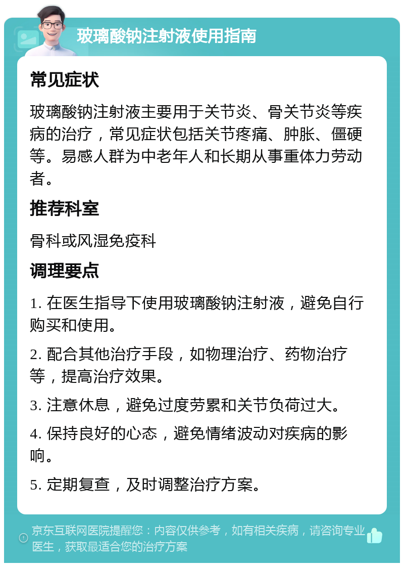 玻璃酸钠注射液使用指南 常见症状 玻璃酸钠注射液主要用于关节炎、骨关节炎等疾病的治疗，常见症状包括关节疼痛、肿胀、僵硬等。易感人群为中老年人和长期从事重体力劳动者。 推荐科室 骨科或风湿免疫科 调理要点 1. 在医生指导下使用玻璃酸钠注射液，避免自行购买和使用。 2. 配合其他治疗手段，如物理治疗、药物治疗等，提高治疗效果。 3. 注意休息，避免过度劳累和关节负荷过大。 4. 保持良好的心态，避免情绪波动对疾病的影响。 5. 定期复查，及时调整治疗方案。