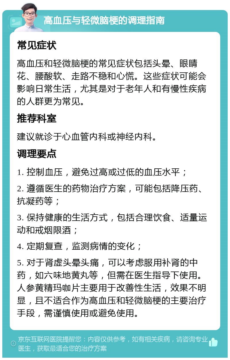 高血压与轻微脑梗的调理指南 常见症状 高血压和轻微脑梗的常见症状包括头晕、眼睛花、腰酸软、走路不稳和心慌。这些症状可能会影响日常生活，尤其是对于老年人和有慢性疾病的人群更为常见。 推荐科室 建议就诊于心血管内科或神经内科。 调理要点 1. 控制血压，避免过高或过低的血压水平； 2. 遵循医生的药物治疗方案，可能包括降压药、抗凝药等； 3. 保持健康的生活方式，包括合理饮食、适量运动和戒烟限酒； 4. 定期复查，监测病情的变化； 5. 对于肾虚头晕头痛，可以考虑服用补肾的中药，如六味地黄丸等，但需在医生指导下使用。人参黄精玛咖片主要用于改善性生活，效果不明显，且不适合作为高血压和轻微脑梗的主要治疗手段，需谨慎使用或避免使用。