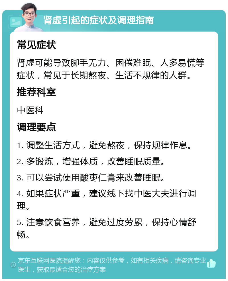 肾虚引起的症状及调理指南 常见症状 肾虚可能导致脚手无力、困倦难眠、人多易慌等症状，常见于长期熬夜、生活不规律的人群。 推荐科室 中医科 调理要点 1. 调整生活方式，避免熬夜，保持规律作息。 2. 多锻炼，增强体质，改善睡眠质量。 3. 可以尝试使用酸枣仁膏来改善睡眠。 4. 如果症状严重，建议线下找中医大夫进行调理。 5. 注意饮食营养，避免过度劳累，保持心情舒畅。