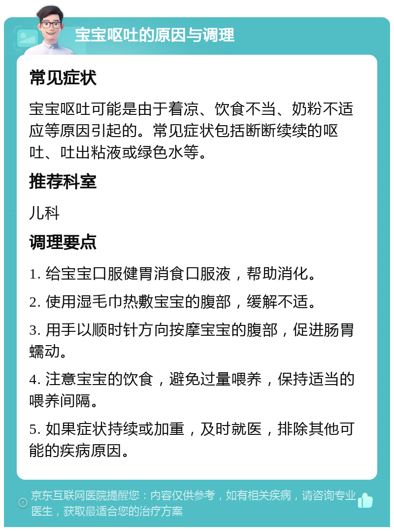 宝宝呕吐的原因与调理 常见症状 宝宝呕吐可能是由于着凉、饮食不当、奶粉不适应等原因引起的。常见症状包括断断续续的呕吐、吐出粘液或绿色水等。 推荐科室 儿科 调理要点 1. 给宝宝口服健胃消食口服液，帮助消化。 2. 使用湿毛巾热敷宝宝的腹部，缓解不适。 3. 用手以顺时针方向按摩宝宝的腹部，促进肠胃蠕动。 4. 注意宝宝的饮食，避免过量喂养，保持适当的喂养间隔。 5. 如果症状持续或加重，及时就医，排除其他可能的疾病原因。