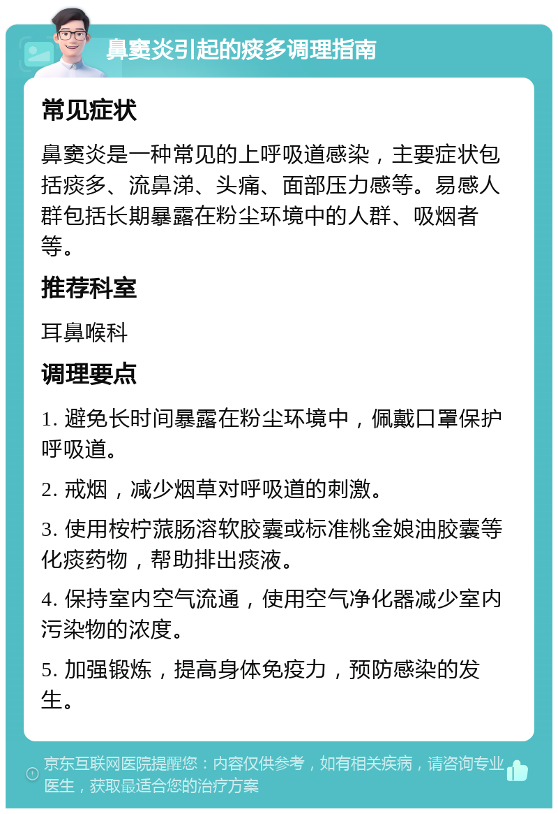 鼻窦炎引起的痰多调理指南 常见症状 鼻窦炎是一种常见的上呼吸道感染，主要症状包括痰多、流鼻涕、头痛、面部压力感等。易感人群包括长期暴露在粉尘环境中的人群、吸烟者等。 推荐科室 耳鼻喉科 调理要点 1. 避免长时间暴露在粉尘环境中，佩戴口罩保护呼吸道。 2. 戒烟，减少烟草对呼吸道的刺激。 3. 使用桉柠蒎肠溶软胶囊或标准桃金娘油胶囊等化痰药物，帮助排出痰液。 4. 保持室内空气流通，使用空气净化器减少室内污染物的浓度。 5. 加强锻炼，提高身体免疫力，预防感染的发生。