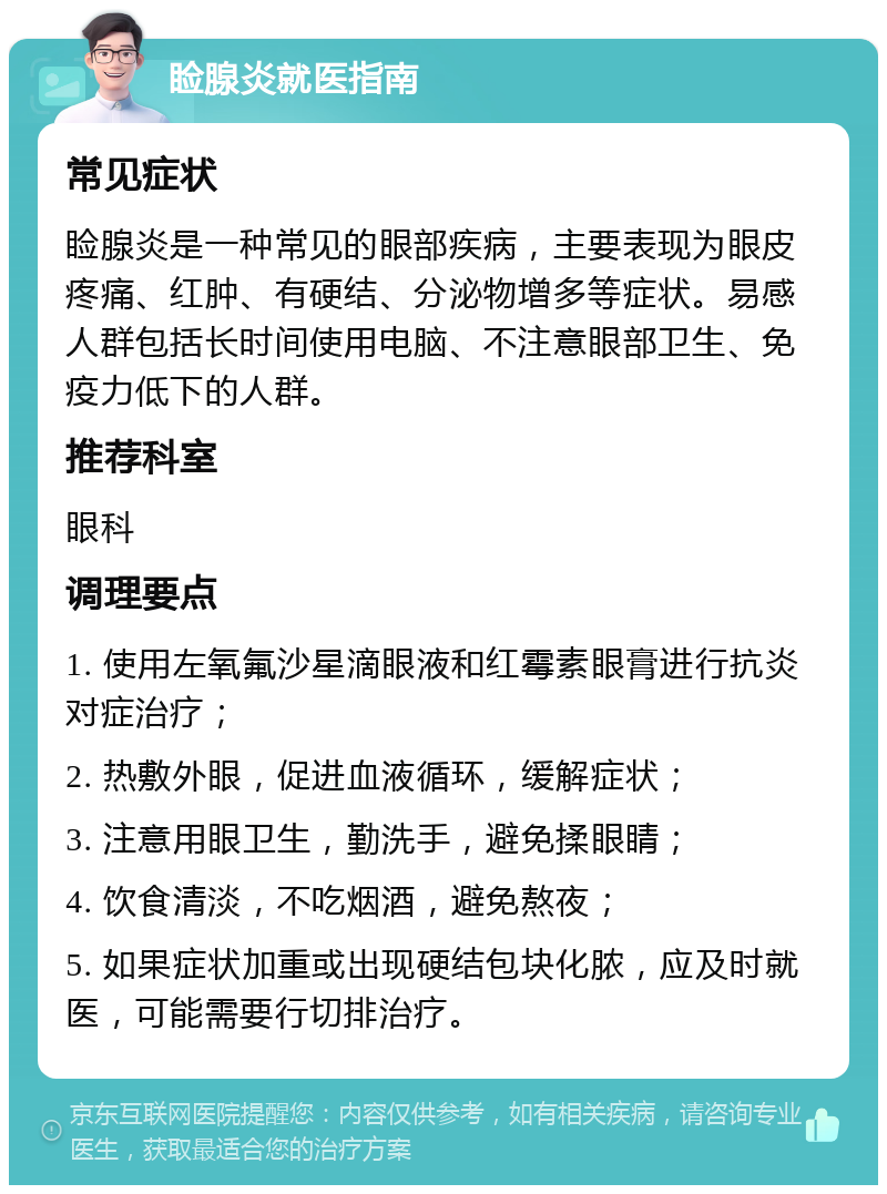 睑腺炎就医指南 常见症状 睑腺炎是一种常见的眼部疾病，主要表现为眼皮疼痛、红肿、有硬结、分泌物增多等症状。易感人群包括长时间使用电脑、不注意眼部卫生、免疫力低下的人群。 推荐科室 眼科 调理要点 1. 使用左氧氟沙星滴眼液和红霉素眼膏进行抗炎对症治疗； 2. 热敷外眼，促进血液循环，缓解症状； 3. 注意用眼卫生，勤洗手，避免揉眼睛； 4. 饮食清淡，不吃烟酒，避免熬夜； 5. 如果症状加重或出现硬结包块化脓，应及时就医，可能需要行切排治疗。