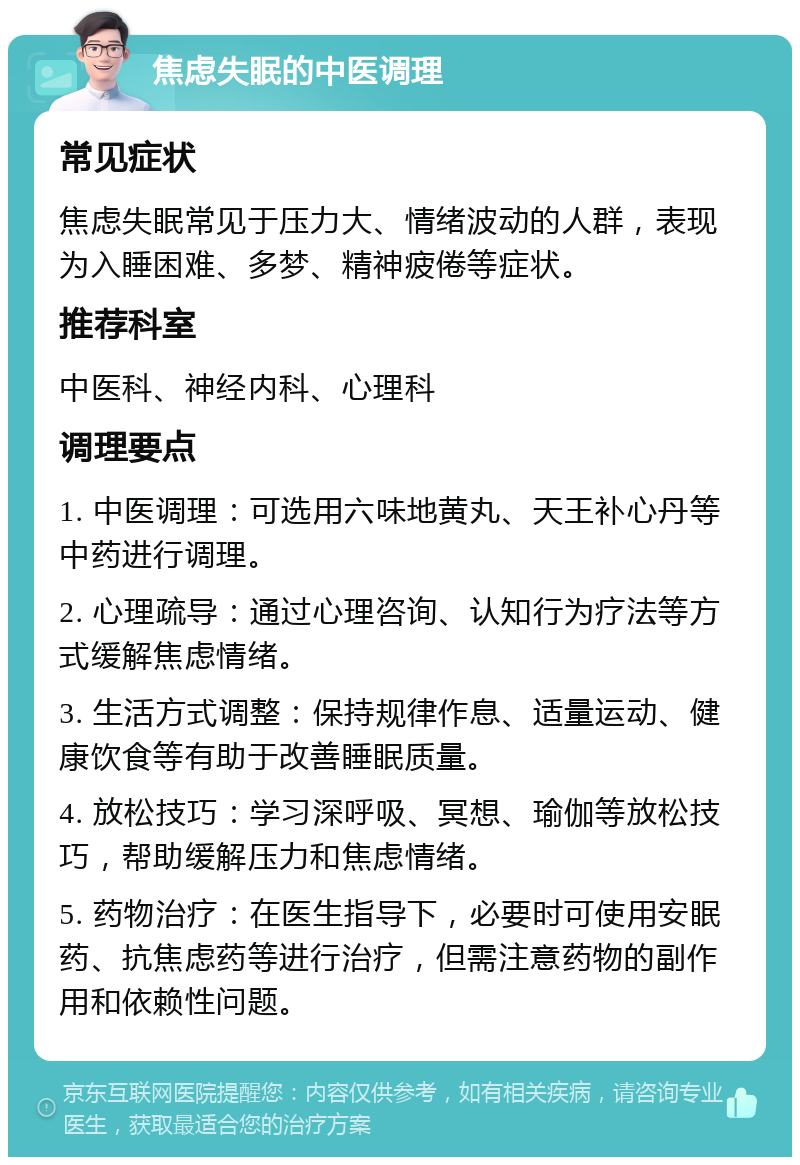 焦虑失眠的中医调理 常见症状 焦虑失眠常见于压力大、情绪波动的人群，表现为入睡困难、多梦、精神疲倦等症状。 推荐科室 中医科、神经内科、心理科 调理要点 1. 中医调理：可选用六味地黄丸、天王补心丹等中药进行调理。 2. 心理疏导：通过心理咨询、认知行为疗法等方式缓解焦虑情绪。 3. 生活方式调整：保持规律作息、适量运动、健康饮食等有助于改善睡眠质量。 4. 放松技巧：学习深呼吸、冥想、瑜伽等放松技巧，帮助缓解压力和焦虑情绪。 5. 药物治疗：在医生指导下，必要时可使用安眠药、抗焦虑药等进行治疗，但需注意药物的副作用和依赖性问题。