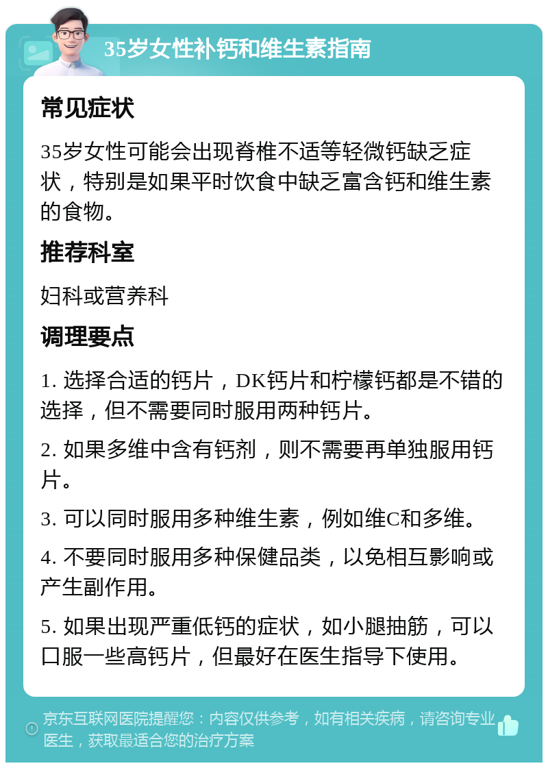 35岁女性补钙和维生素指南 常见症状 35岁女性可能会出现脊椎不适等轻微钙缺乏症状，特别是如果平时饮食中缺乏富含钙和维生素的食物。 推荐科室 妇科或营养科 调理要点 1. 选择合适的钙片，DK钙片和柠檬钙都是不错的选择，但不需要同时服用两种钙片。 2. 如果多维中含有钙剂，则不需要再单独服用钙片。 3. 可以同时服用多种维生素，例如维C和多维。 4. 不要同时服用多种保健品类，以免相互影响或产生副作用。 5. 如果出现严重低钙的症状，如小腿抽筋，可以口服一些高钙片，但最好在医生指导下使用。