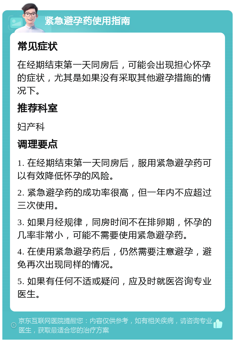 紧急避孕药使用指南 常见症状 在经期结束第一天同房后，可能会出现担心怀孕的症状，尤其是如果没有采取其他避孕措施的情况下。 推荐科室 妇产科 调理要点 1. 在经期结束第一天同房后，服用紧急避孕药可以有效降低怀孕的风险。 2. 紧急避孕药的成功率很高，但一年内不应超过三次使用。 3. 如果月经规律，同房时间不在排卵期，怀孕的几率非常小，可能不需要使用紧急避孕药。 4. 在使用紧急避孕药后，仍然需要注意避孕，避免再次出现同样的情况。 5. 如果有任何不适或疑问，应及时就医咨询专业医生。